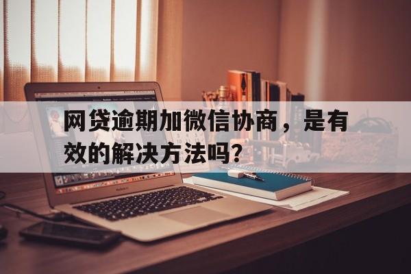 网贷逾期加微信协商，是有效的解决方法吗？