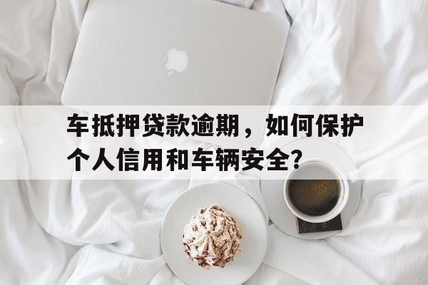 车抵押贷款逾期，如何保护个人信用和车辆安全？