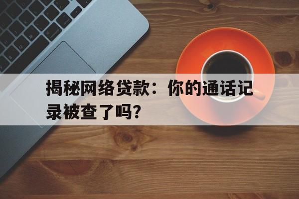 揭秘网络贷款：你的通话记录被查了吗？