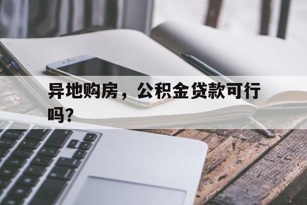 异地购房，公积金贷款可行吗？