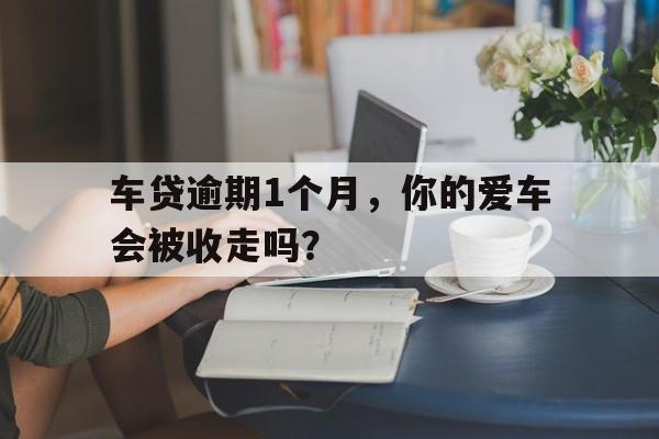 车贷逾期1个月，你的爱车会被收走吗？