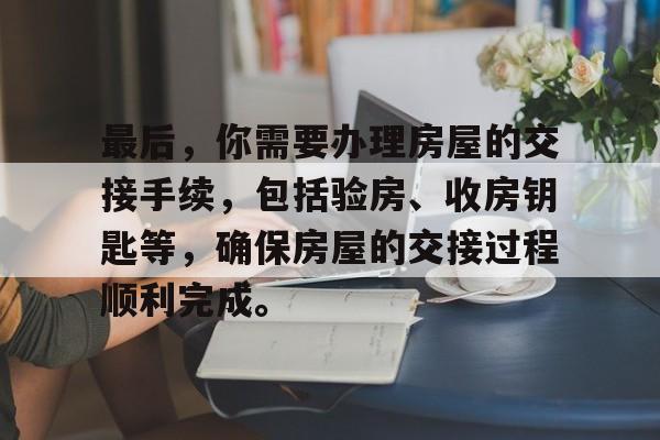 最后，你需要办理房屋的交接手续，包括验房、收房钥匙等，确保房屋的交接过程顺利完成。