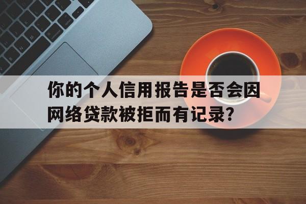 你的个人信用报告是否会因网络贷款被拒而有记录？