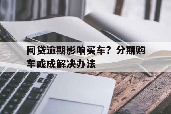 网贷逾期影响买车？分期购车或成解决办法