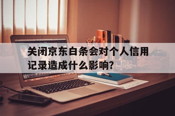 关闭京东白条会对个人信用记录造成什么影响？