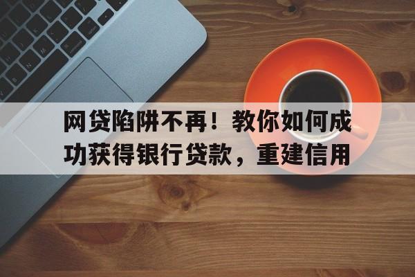 网贷陷阱不再！教你如何成功获得银行贷款，重建信用