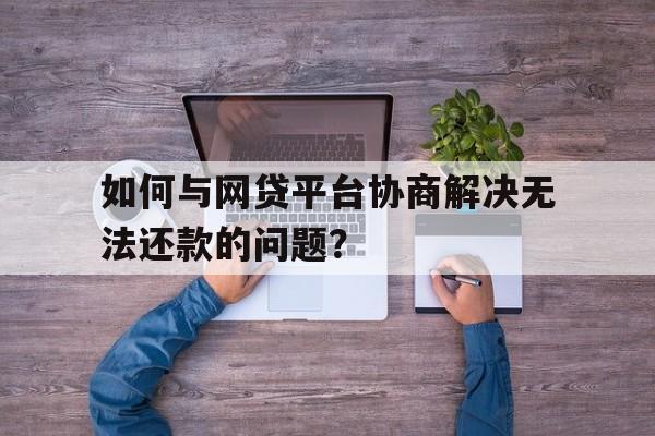 如何与网贷平台协商解决无法还款的问题？