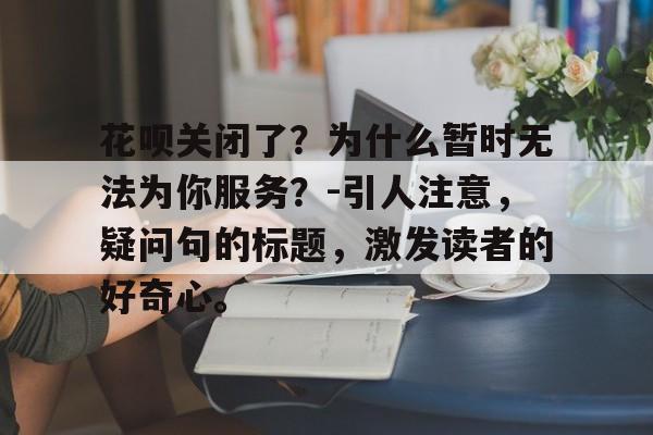 花呗关闭了？为什么暂时无法为你服务？-引人注意，疑问句的标题，激发读者的好奇心。