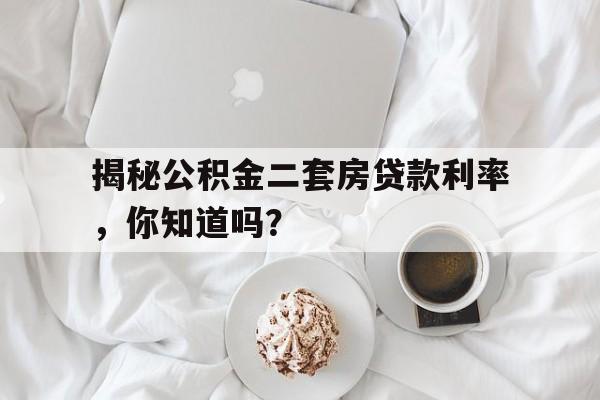 揭秘公积金二套房贷款利率，你知道吗？