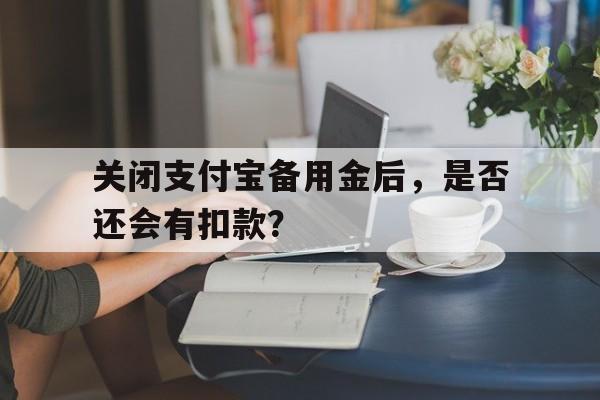 关闭支付宝备用金后，是否还会有扣款？