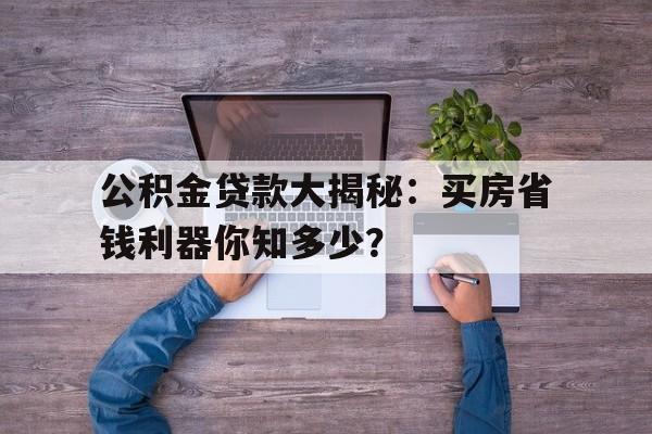 公积金贷款大揭秘：买房省钱利器你知多少？