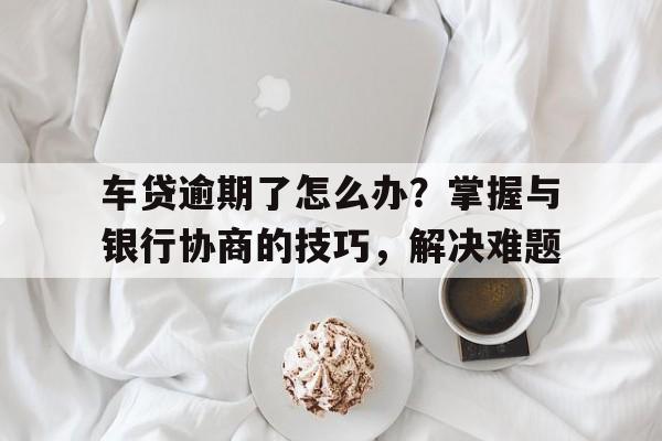 车贷逾期了怎么办？掌握与银行协商的技巧，解决难题