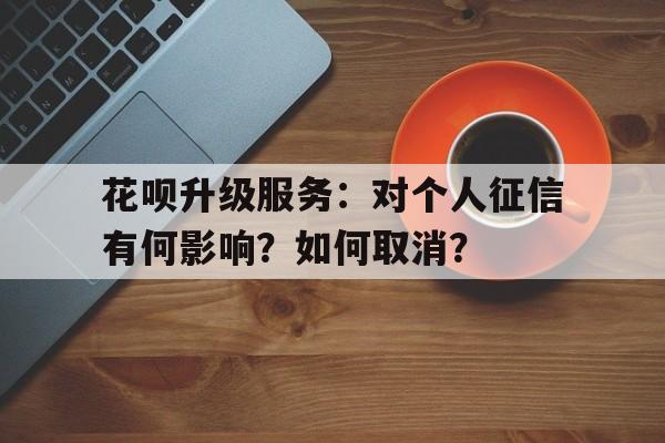 花呗升级服务：对个人征信有何影响？如何取消？