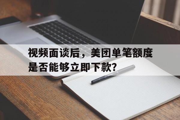 视频面谈后，美团单笔额度是否能够立即下款？