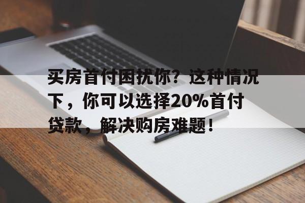 买房首付困扰你？这种情况下，你可以选择20%首付贷款，解决购房难题！