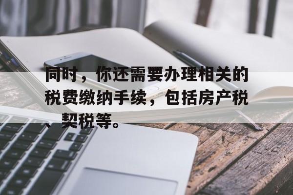 同时，你还需要办理相关的税费缴纳手续，包括房产税、契税等。