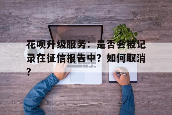 花呗升级服务：是否会被记录在征信报告中？如何取消？