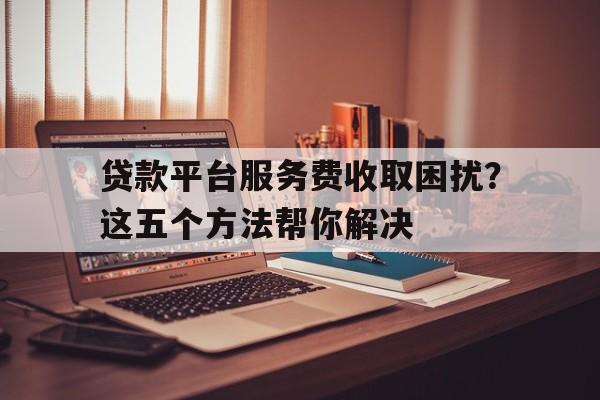 贷款平台服务费收取困扰？这五个方法帮你解决