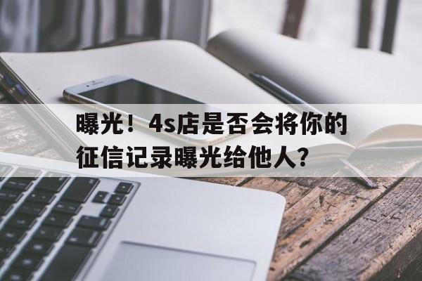 曝光！4s店是否会将你的征信记录曝光给他人？