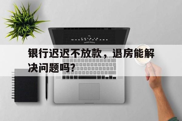 银行迟迟不放款，退房能解决问题吗？