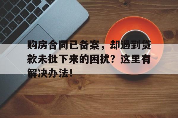 购房合同已备案，却遇到贷款未批下来的困扰？这里有解决办法！