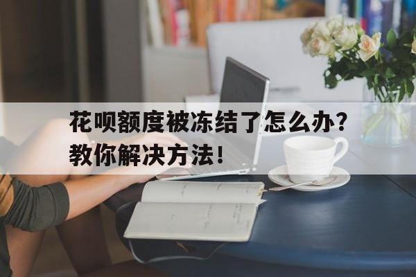 花呗额度被冻结了怎么办？教你解决方法！