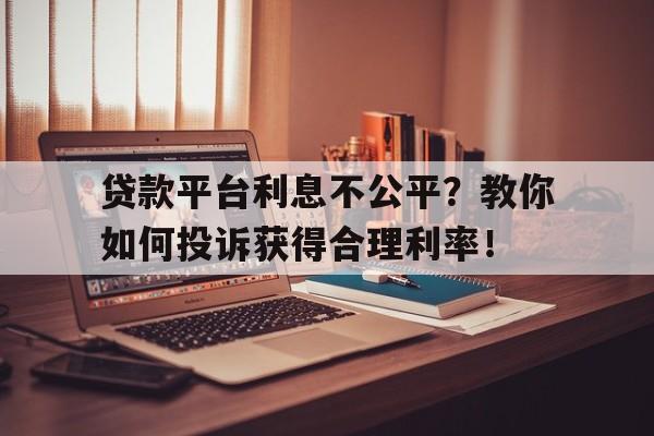 贷款平台利息不公平？教你如何投诉获得合理利率！