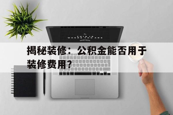 揭秘装修：公积金能否用于装修费用？