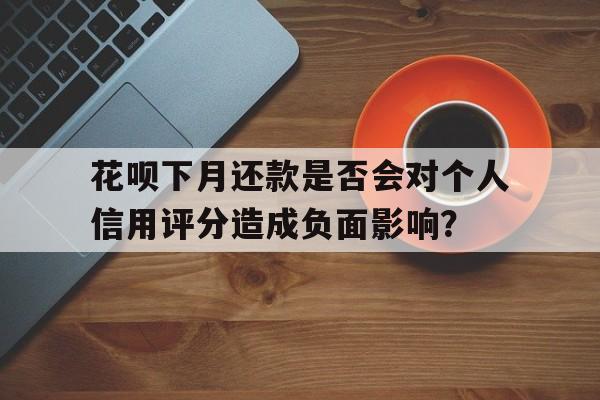 花呗下月还款是否会对个人信用评分造成负面影响？