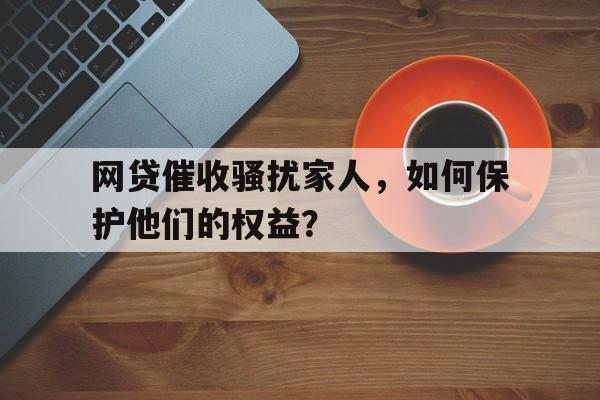 网贷催收骚扰家人，如何保护他们的权益？