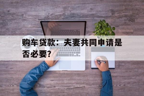 购车贷款：夫妻共同申请是否必要？