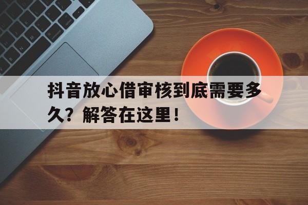 抖音放心借审核到底需要多久？解答在这里！