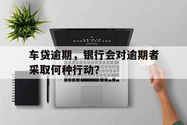 车贷逾期，银行会对逾期者采取何种行动？