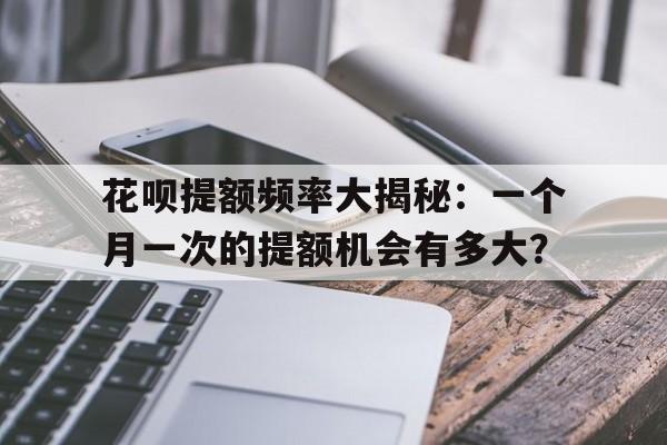 花呗提额频率大揭秘：一个月一次的提额机会有多大？