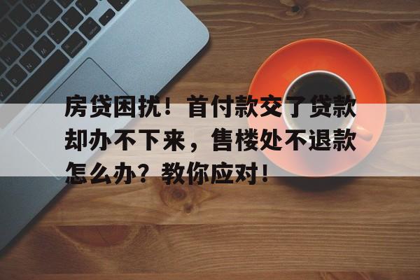 房贷困扰！首付款交了贷款却办不下来，售楼处不退款怎么办？教你应对！