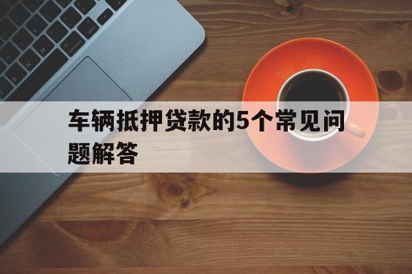 车辆抵押贷款的5个常见问题解答