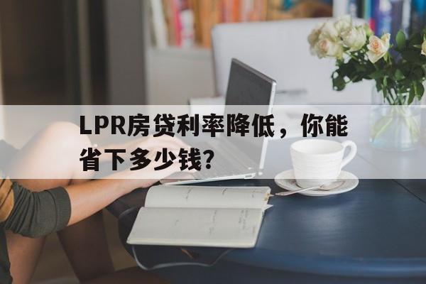 LPR房贷利率降低，你能省下多少钱？