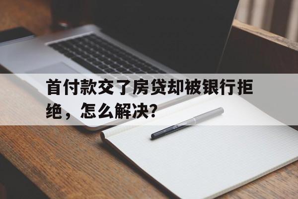 首付款交了房贷却被银行拒绝，怎么解决？