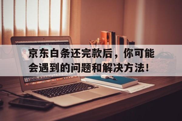 京东白条还完款后，你可能会遇到的问题和解决方法！