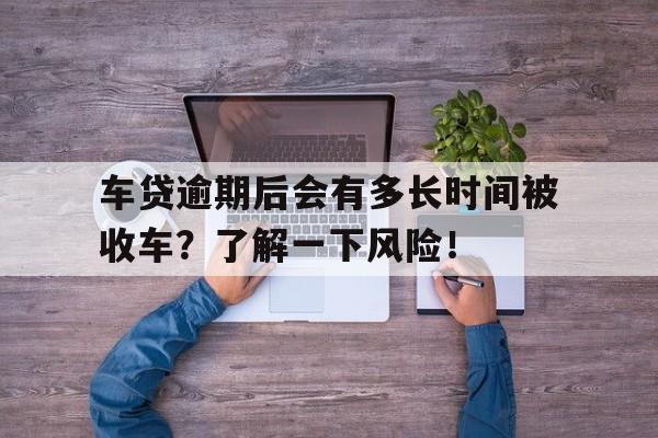 车贷逾期后会有多长时间被收车？了解一下风险！