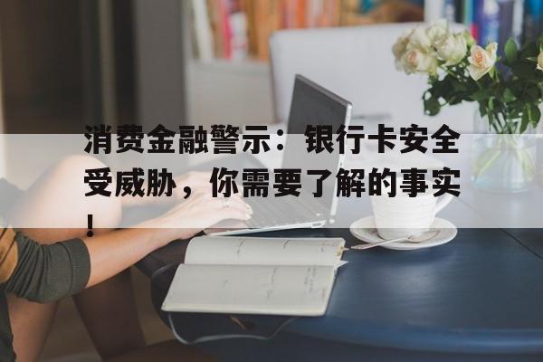 消费金融警示：银行卡安全受威胁，你需要了解的事实！