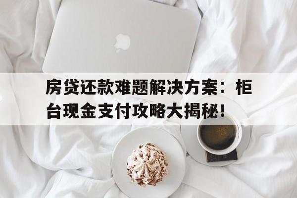 房贷还款难题解决方案：柜台现金支付攻略大揭秘！