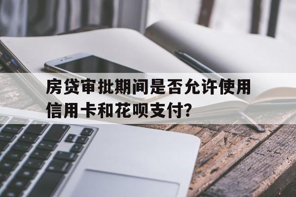 房贷审批期间是否允许使用信用卡和花呗支付？