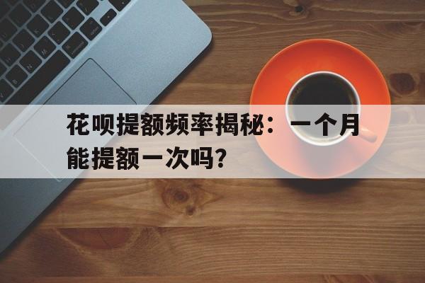 花呗提额频率揭秘：一个月能提额一次吗？