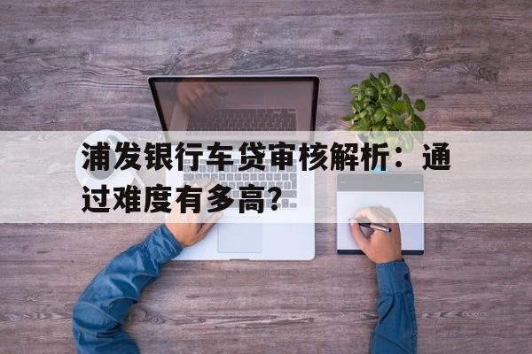 浦发银行车贷审核解析：通过难度有多高？