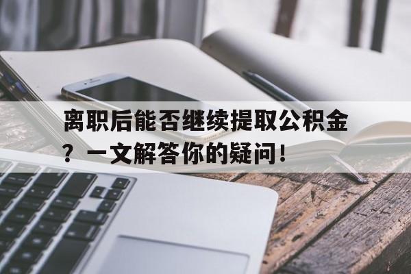 离职后能否继续提取公积金？一文解答你的疑问！