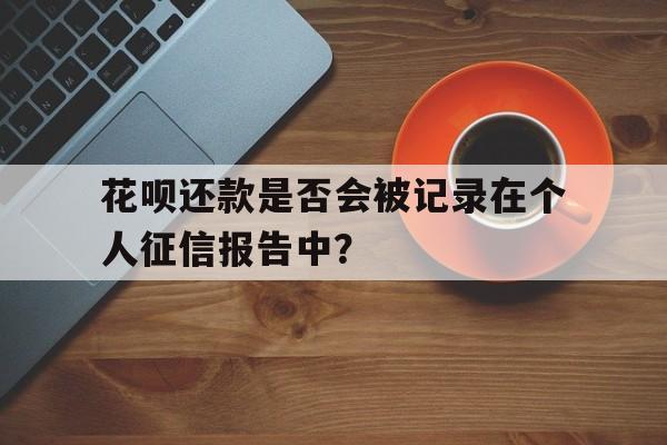 花呗还款是否会被记录在个人征信报告中？