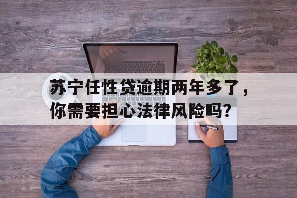 苏宁任性贷逾期两年多了，你需要担心法律风险吗？