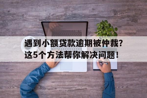 遇到小额贷款逾期被仲裁？这5个方法帮你解决问题！