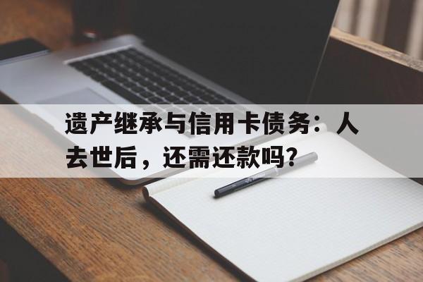 遗产继承与信用卡债务：人去世后，还需还款吗？